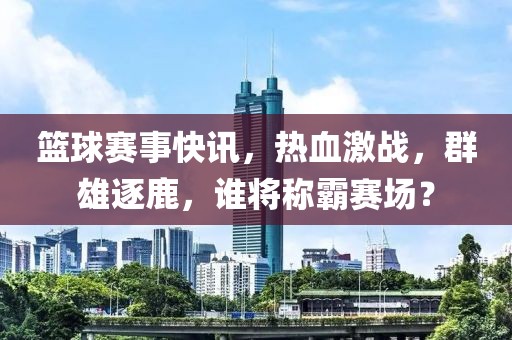 篮球赛事快讯，热血激战，群雄逐鹿，谁将称霸赛场？