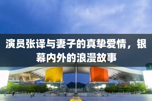 演员张译与妻子的真挚爱情，银幕内外的浪漫故事