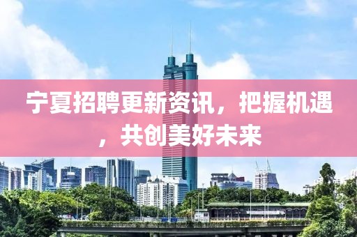 宁夏招聘更新资讯，把握机遇，共创美好未来