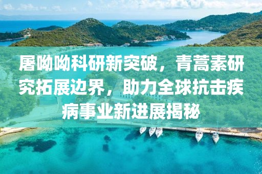 屠呦呦科研新突破，青蒿素研究拓展边界，助力全球抗击疾病事业新进展揭秘