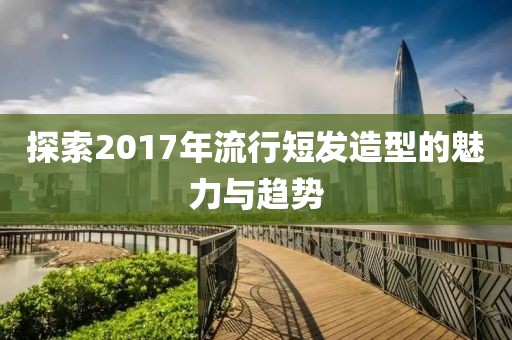 探索2017年流行短发造型的魅力与趋势