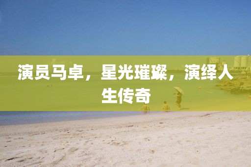 演员马卓，星光璀璨，演绎人生传奇