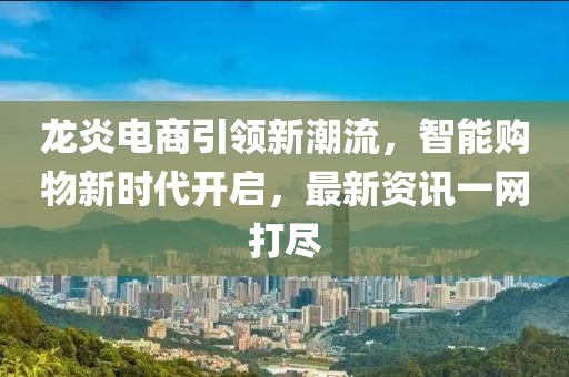 龙炎电商引领新潮流，智能购物新时代开启，最新资讯一网打尽