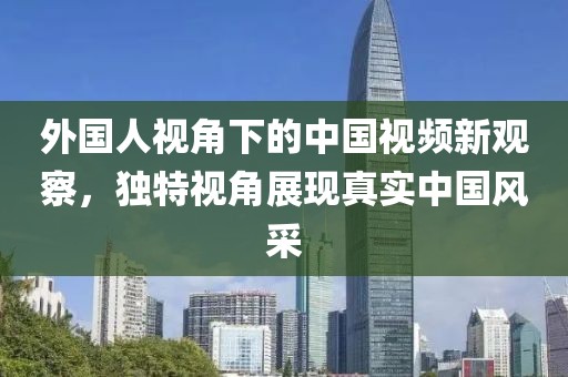 外国人视角下的中国视频新观察，独特视角展现真实中国风采