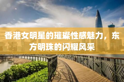 香港女明星的璀璨性感魅力，东方明珠的闪耀风采