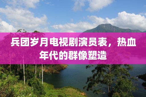 兵团岁月电视剧演员表，热血年代的群像塑造