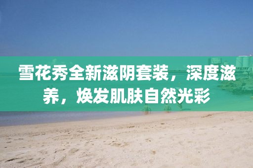 雪花秀全新滋阴套装，深度滋养，焕发肌肤自然光彩