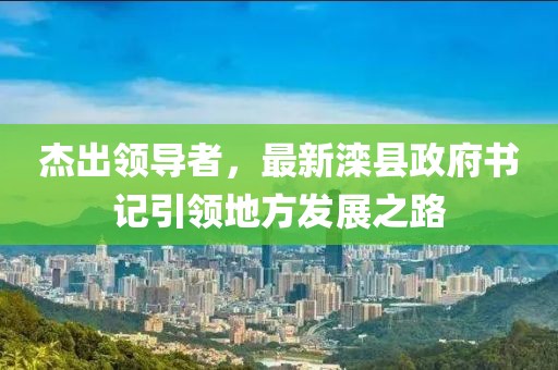 杰出领导者，最新滦县政府书记引领地方发展之路