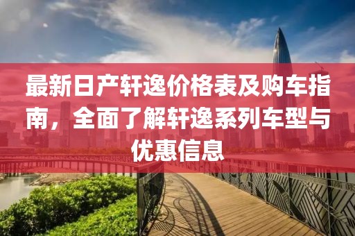 最新日产轩逸价格表及购车指南，全面了解轩逸系列车型与优惠信息