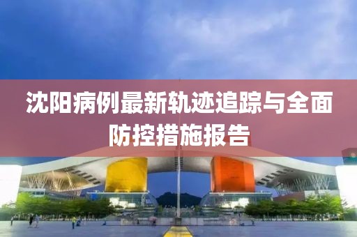 沈阳病例最新轨迹追踪与全面防控措施报告