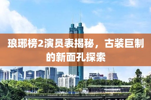 琅琊榜2演员表揭秘，古装巨制的新面孔探索