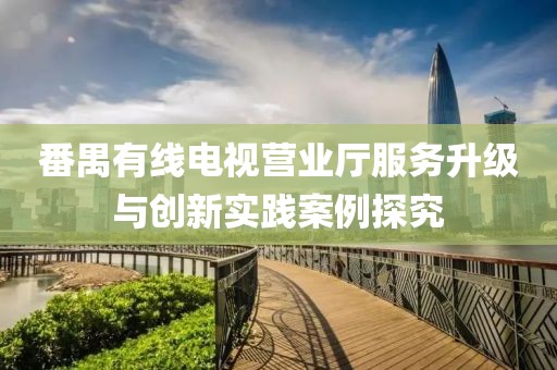 番禺有线电视营业厅服务升级与创新实践案例探究