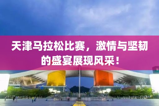 天津马拉松比赛，激情与坚韧的盛宴展现风采！