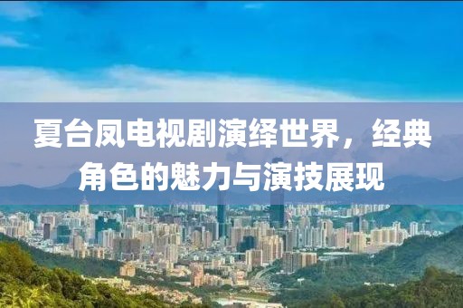 夏台凤电视剧演绎世界，经典角色的魅力与演技展现