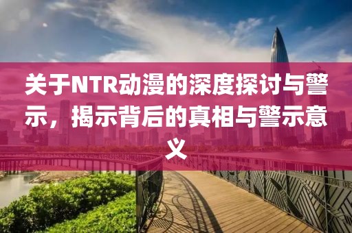 关于NTR动漫的深度探讨与警示，揭示背后的真相与警示意义