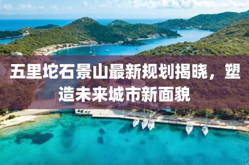 五里坨石景山最新规划揭晓，塑造未来城市新面貌