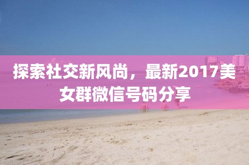 探索社交新风尚，最新2017美女群微信号码分享