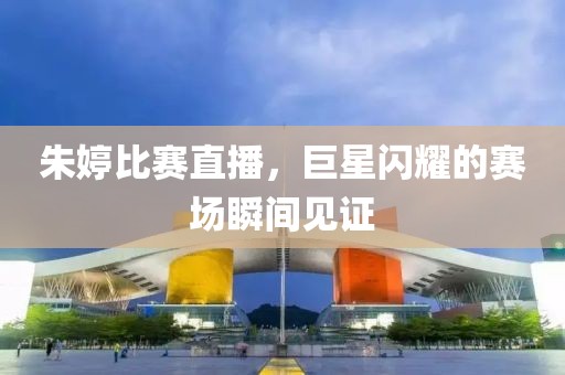 朱婷比赛直播，巨星闪耀的赛场瞬间见证
