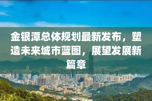金银潭总体规划最新发布，塑造未来城市蓝图，展望发展新篇章