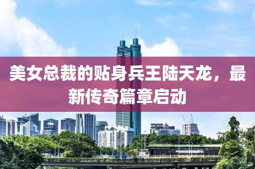 美女总裁的贴身兵王陆天龙，最新传奇篇章启动