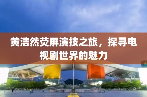 黄浩然荧屏演技之旅，探寻电视剧世界的魅力