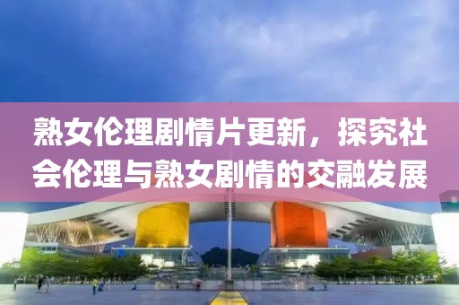 熟女伦理剧情片更新，探究社会伦理与熟女剧情的交融发展