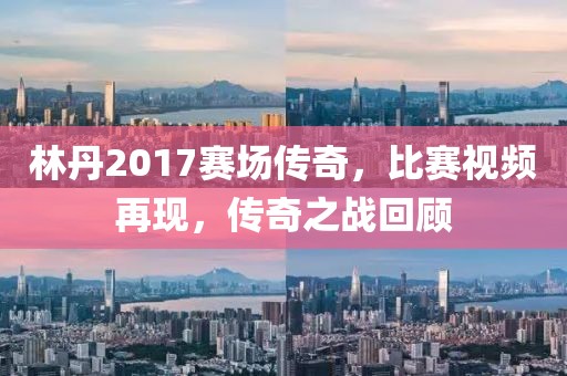 林丹2017赛场传奇，比赛视频再现，传奇之战回顾