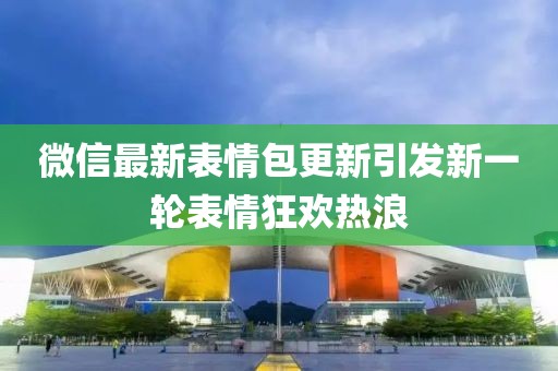 微信最新表情包更新引发新一轮表情狂欢热浪