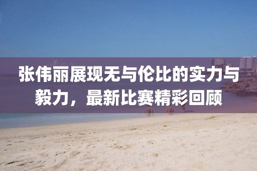 张伟丽展现无与伦比的实力与毅力，最新比赛精彩回顾