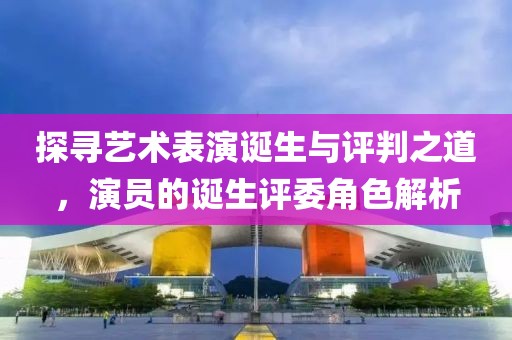 探寻艺术表演诞生与评判之道，演员的诞生评委角色解析
