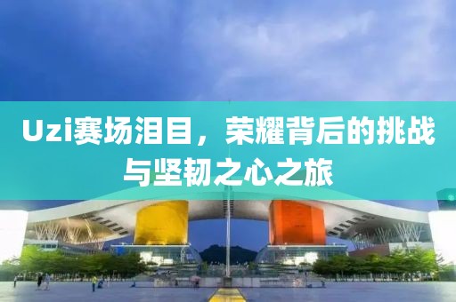 Uzi赛场泪目，荣耀背后的挑战与坚韧之心之旅