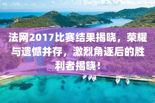 法网2017比赛结果揭晓，荣耀与遗憾并存，激烈角逐后的胜利者揭晓！