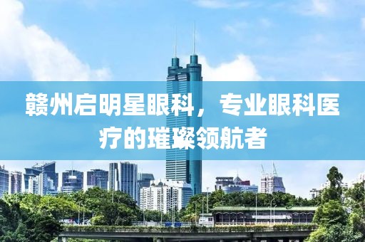 赣州启明星眼科，专业眼科医疗的璀璨领航者