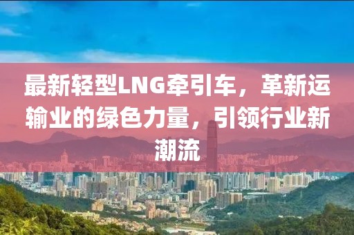 最新轻型LNG牵引车，革新运输业的绿色力量，引领行业新潮流