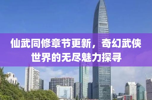 仙武同修章节更新，奇幻武侠世界的无尽魅力探寻