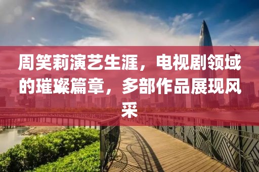 周笑莉演艺生涯，电视剧领域的璀璨篇章，多部作品展现风采