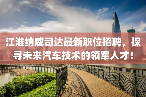 江淮纳威司达最新职位招聘，探寻未来汽车技术的领军人才！