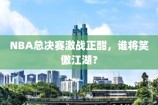 NBA总决赛激战正酣，谁将笑傲江湖？