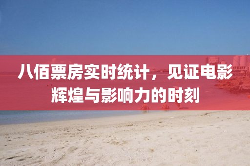 八佰票房实时统计，见证电影辉煌与影响力的时刻