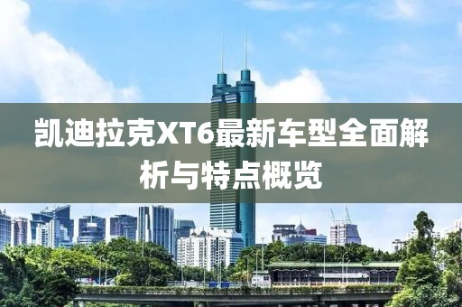 凯迪拉克XT6最新车型全面解析与特点概览