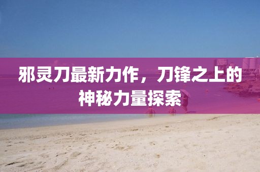 邪灵刀最新力作，刀锋之上的神秘力量探索
