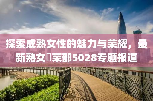 探索成熟女性的魅力与荣耀，最新熟女倶荣部5028专题报道