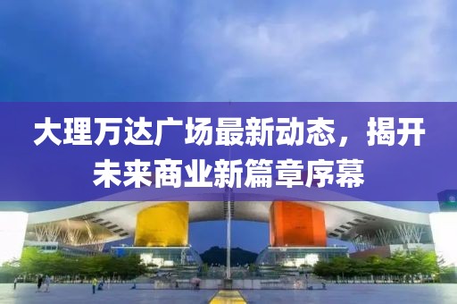 大理万达广场最新动态，揭开未来商业新篇章序幕