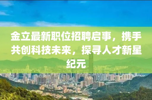 金立最新职位招聘启事，携手共创科技未来，探寻人才新星纪元