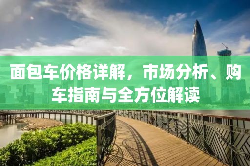 面包车价格详解，市场分析、购车指南与全方位解读