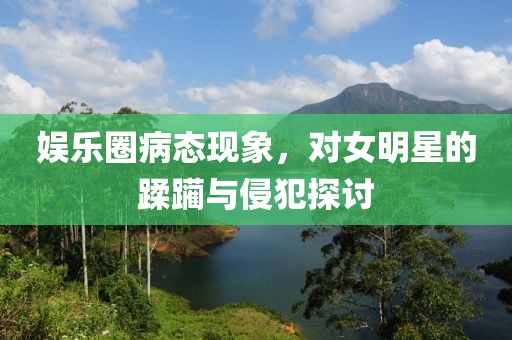 娱乐圈病态现象，对女明星的蹂躏与侵犯探讨