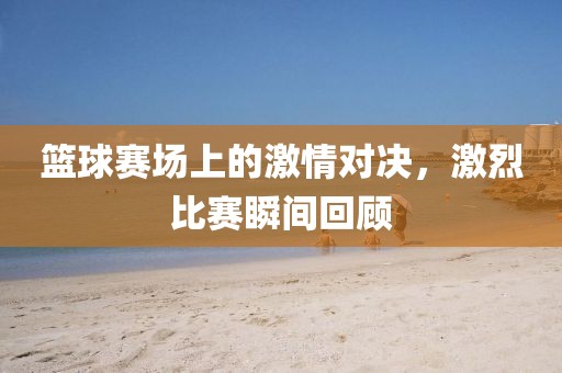 篮球赛场上的激情对决，激烈比赛瞬间回顾