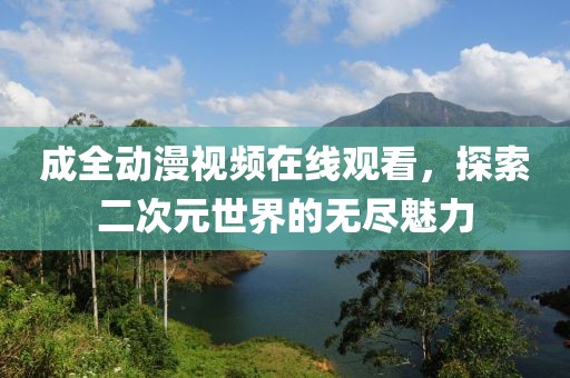 成全动漫视频在线观看，探索二次元世界的无尽魅力