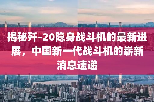 揭秘歼-20隐身战斗机的最新进展，中国新一代战斗机的崭新消息速递