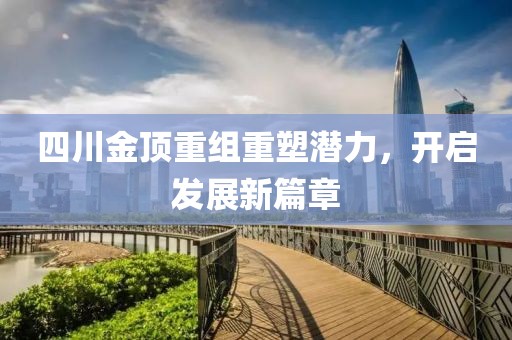 四川金顶重组重塑潜力，开启发展新篇章